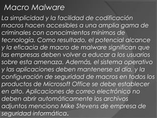 La simplicidad y la facilidad de codificación
macros hacen accesibles a una amplia gama de
criminales con conocimientos mínimos de
tecnología. Como resultado, el potencial alcance
y la eficacia de macro de malware significan que
las empresas deben volver a educar a los usuarios
sobre esta amenaza. Además, el sistema operativo
y las aplicaciones deben mantenerse al día, y la
configuración de seguridad de macros en todos los
productos de Microsoft Office se debe establecer
en alto. Aplicaciones de correo electrónico no
deben abrir automáticamente los archivos
adjuntos menciono Mike Stevens de empresa de
seguridad informática.
Macro Malware
 