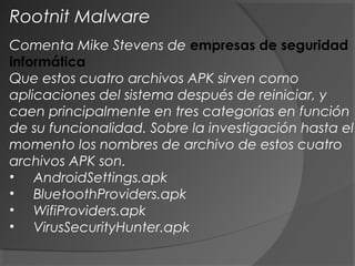 Comenta Mike Stevens de empresas de seguridad
informática
Que estos cuatro archivos APK sirven como
aplicaciones del sistema después de reiniciar, y
caen principalmente en tres categorías en función
de su funcionalidad. Sobre la investigación hasta el
momento los nombres de archivo de estos cuatro
archivos APK son.
•     AndroidSettings.apk
•     BluetoothProviders.apk
•     WifiProviders.apk
•     VirusSecurityHunter.apk
Rootnit Malware
 