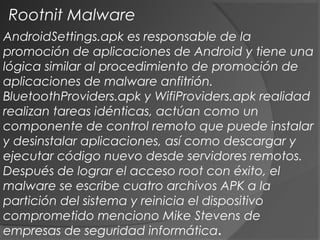 AndroidSettings.apk es responsable de la
promoción de aplicaciones de Android y tiene una
lógica similar al procedimiento de promoción de
aplicaciones de malware anfitrión.
BluetoothProviders.apk y WifiProviders.apk realidad
realizan tareas idénticas, actúan como un
componente de control remoto que puede instalar
y desinstalar aplicaciones, así como descargar y
ejecutar código nuevo desde servidores remotos.
Después de lograr el acceso root con éxito, el
malware se escribe cuatro archivos APK a la
partición del sistema y reinicia el dispositivo
comprometido menciono Mike Stevens de
empresas de seguridad informática.
Rootnit Malware
 