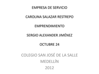 EMPRESA DE SERVICIO

  CAROLINA SALAZAR RESTREPO

      EMPRENDIMIENTO

  SERGIO ALEXANDER JIMÉNEZ

         OCTUBRE 24

COLEGIO SAN JOSÉ DE LA SALLE
         MEDELLÍN
           2012
 
