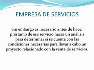 EMPRESA DE SERVICIOS

   Sin embargo es necesario antes de hacer
  préstamo de ese servicio hacer un análisis
     para determinar si se cuenta con las
 condiciones necesarias para llevar a cabo un
proyecto relacionado con la venta de servicios.
 