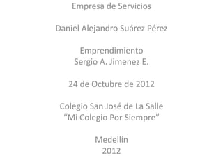 Empresa de Servicios

Daniel Alejandro Suárez Pérez

     Emprendimiento
    Sergio A. Jimenez E.

   24 de Octubre de 2012

 Colegio San José de La Salle
  “Mi Colegio Por Siempre”

          Medellín
           2012
 