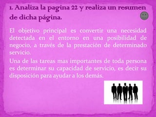 El objetivo principal es convertir una necesidad
detectada en el entorno en una posibilidad de
negocio, a través de la prestación de determinado
servicio.
Una de las tareas mas importantes de toda persona
es determinar su capacidad de servicio, es decir su
disposición para ayudar a los demás.
 