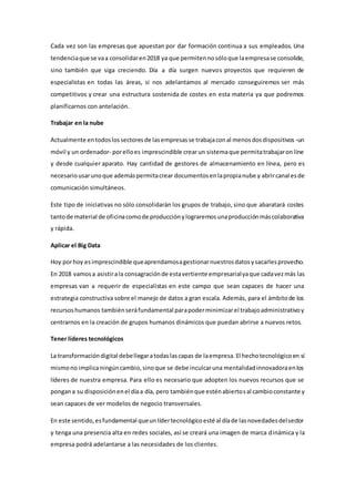 Cada vez son las empresas que apuestan por dar formación continua a sus empleados. Una
tendenciaque se vaa consolidaren2018 ya que permitennosóloque laempresase consolide,
sino también que siga creciendo. Día a día surgen nuevos proyectos que requieren de
especialistas en todas las áreas, si nos adelantamos al mercado conseguiremos ser más
competitivos y crear una estructura sostenida de costes en esta materia ya que podremos
planificarnos con antelación.
Trabajar en la nube
Actualmente entodoslossectoresde lasempresasse trabajaconal menosdosdispositivos -un
móvil y un ordenador- porelloes imprescindible crearun sistemaque permitatrabajaron line
y desde cualquier aparato. Hay cantidad de gestores de almacenamiento en línea, pero es
necesariousarunoque ademáspermitacrear documentosenlapropianube y abrircanalesde
comunicación simultáneos.
Este tipo de iniciativas no sólo consolidarán los grupos de trabajo, sino que abaratará costes
tantode material de oficinacomode producciónylograremosunaproducciónmáscolaborativa
y rápida.
Aplicar el Big Data
Hoy porhoy esimprescindible queaprendamosagestionarnuestrosdatosysacarlesprovecho.
En 2018 vamosa asistirala consagraciónde estavertiente empresarialyaque cadavezmás las
empresas van a requerir de especialistas en este campo que sean capaces de hacer una
estrategia constructiva sobre el manejo de datos a gran escala. Además, para el ámbitode los
recursoshumanos tambiénseráfundamental parapoderminimizarel trabajoadministrativoy
centrarnos en la creación de grupos humanos dinámicos que puedan abrirse a nuevos retos.
Tener líderes tecnológicos
La transformacióndigital debellegaratodaslascapas de laempresa.El hechotecnológicoen sí
mismono implicaningúncambio,sinoque se debe inculcaruna mentalidadinnovadoraenlos
líderes de nuestra empresa. Para ello es necesario que adopten los nuevos recursos que se
pongana su disposiciónenel díaa día, pero tambiénque esténabiertosal cambioconstante y
sean capaces de ver modelos de negocio transversales.
En este sentido,esfundamental queunlídertecnológicoesté al díade lasnovedadesdelsector
y tenga una presencia alta en redes sociales, así se creará una imagen de marca dinámica y la
empresa podrá adelantarse a las necesidades de los clientes.
 