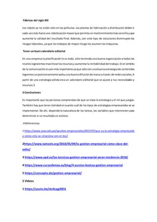 Fábricas del siglo XXI
Los robots ya no están sólo en las películas. Las plantas de fabricación y distribución debenir
cada vezmás hacia una robotizaciónmayorque permitaun mantenimientomássencilloyque
aumente la calidad del resultado final. Además, con este tipo de soluciones disminuyen los
riesgos laborales, ya que los trabajos de mayor riesgo los asumen las máquinas.
Tener un buen calendario editorial
En una empresa la planificación lo es todo, sólo teniendo una buena organización a todos los
niveleslograremosmaximizarlosrecursosy aumentarla rentabilidaddel trabajo.Enel ámbito
de la comunicaciónesaúnmásimportante yaque sólocon unabuenaestrategiade contenidos
logremosunposicionamientowebyuna buenadifusiónde marca a través de redessociales.A
partir de una estrategia sólida crea un calendario editorial que se ajuste a tus necesidades y
recursos.5
3 Conclusiones
Es importante que las personas comprendan de que se trata la estrategia y el rol que juegan.
También hay que tener claridad encuanto cuál de los tipos de estrategias empresariales se va
implementar. De ahí, depende la naturaleza de las tareas, las variables que intervienen para
determinar si un resultado es exitoso.
.4 Referencias
1 https://www.esan.edu.pe/apuntes-empresariales/2017/07/que-es-la-estrategia-empresarial-
y-como-ella-se-relaciona-con-el-bsc/
2https://www.isotools.org/2018/05/09/la-gestion-empresarial-como-clave-del-
exito/
3 https://www.apd.es/las-tecnicas-gestion-empresarial-seran-tendencia-2018/
4 https://www.cursosfemxa.es/blog/4-puntos-basicos-gestion-empresarial
5 https://concepto.de/gestion-empresarial/
5 Videos
1 https://youtu.be/xtc6cqg49EA
 