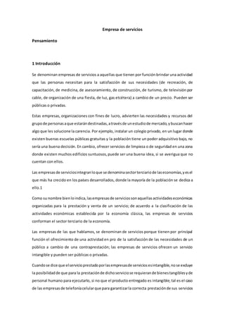 Empresa de servicios
Pensamiento
1 Introducción
Se denominan empresas de servicios a aquellas que tienen por función brindar una actividad
que las personas necesitan para la satisfacción de sus necesidades (de recreación, de
capacitación, de medicina, de asesoramiento, de construcción, de turismo, de televisión por
cable, de organización de una fiesta, de luz, gas etcétera) a cambio de un precio. Pueden ser
públicas o privadas.
Estas empresas, organizaciones con fines de lucro, advierten las necesidades y recursos del
grupode personasaque estarándestinadas,atravésde unestudiode mercado,ybuscanhacer
algo que les solucione la carencia. Por ejemplo, instalar un colegio privado, en un lugar donde
existen buenas escuelas públicas gratuitas y la población tiene un poder adquisitivo bajo, no
sería una buena decisión. En cambio, ofrecer servicios de limpieza o de seguridad en una zona
donde existen muchos edificios suntuosos,puede ser una buena idea, si se averigua que no
cuentan con ellos.
Las empresasde serviciosintegranloque se denominasectorterciariode laseconomías,yesel
que más ha crecido en los países desarrollados, donde la mayoría de la población se dedica a
ello.1
Como su nombre bienloindica,lasempresasde serviciossonaquellasactividadeseconómicas
organizadas para la prestación y venta de un servicio; de acuerdo a la clasificación de las
actividades económicas establecida por la economía clásica, las empresas de servicios
conforman el sector terciario de la economía.
Las empresas de las que hablamos, se denominan de servicios porque tienen por principal
función el ofrecimiento de una actividad en pro de la satisfacción de las necesidades de un
público a cambio de una contraprestación; las empresas de servicios ofrecen un servicio
intangible y pueden ser públicas o privadas.
Cuandose dice que elservicioprestadoporlasempresasde serviciosesintangible,nose excluye
la posibilidadde que para la prestaciónde dichoserviciose requierande bienestangiblesyde
personal humano para ejecutarlo, si no que el producto entregado es intangible; tal es el caso
de las empresasde telefoníacelularque para garantizarla correcta prestaciónde sus servicios
 