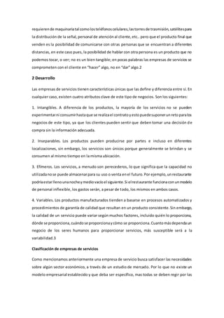 requierende maquinariatal comolosteléfonoscelulares,lastorresde trasmisión,satélitespara
la distribución de la señal, personal de atenciónal cliente,etc.. pero que el producto final que
venden es la posibilidad de comunicarse con otras personas que se encuentran a diferentes
distancias, en este caso pues, la posibilidad de hablar con otra persona es un producto que no
podemos tocar, o ver; no es un bien tangible; en pocas palabras las empresas de servicios se
comprometen con el cliente en “hacer” algo, no en “dar” algo.2
2 Desarrollo
Las empresas de servicios tienen características únicas que las define y diferencia entre sí. En
cualquier caso, existen cuatro atributos clave de este tipo de negocios. Son los siguientes:
1. Intangibles. A diferencia de los productos, la mayoría de los servicios no se pueden
experimentarni consumirhastaque se realizael contratoyestopuedesuponerunretoparalos
negocios de este tipo, ya que los clientes pueden sentir que deben tomar una decisión de
compra sin la información adecuada.
2. Inseparables. Los productos pueden producirse por partes e incluso en diferentes
localizaciones, sin embargo, los servicios son únicos porque generalmente se brindan y se
consumen al mismo tiempo en la misma ubicación.
3. Efímeros. Los servicios, a menudo son perecederos, lo que significa que la capacidad no
utilizadanose puede almacenarpara su uso o venta enel futuro.Por ejemplo,unrestaurante
podríaestarllenounanocheymediovacíoel siguiente.Si elrestaurante funcionaconunmodelo
de personal inflexible, los gastos serán, a pesar de todo, los mismos en ambos casos.
4. Variables. Los productos manufacturados tienden a basarse en procesos automatizados y
procedimientos de garantía de calidad que resultan en un producto consistente.Sin embargo,
la calidad de un servicio puede variar según muchos factores, incluido quién lo proporciona,
dónde se proporciona,cuándose proporcionaycómo se proporciona.Cuantomásdependaun
negocio de los seres humanos para proporcionar servicios, más susceptible será a la
variabilidad.3
Clasificación de empresas de servicios
Como mencionamos anteriormente una empresa de servicio busca satisfacer las necesidades
sobre algún sector económico, a través de un estudio de mercado. Por lo que no existe un
modelo empresarial establecido y que deba ser específico, mas todas se deben regir por las
 