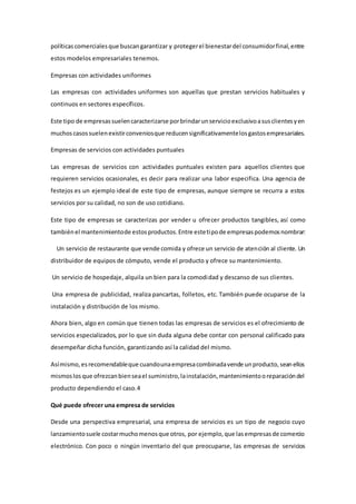 políticascomercialesque buscangarantizar y protegerel bienestardel consumidorfinal,entre
estos modelos empresariales tenemos.
Empresas con actividades uniformes
Las empresas con actividades uniformes son aquellas que prestan servicios habituales y
continuos en sectores específicos.
Este tipo de empresassuelencaracterizarse porbrindarunservicioexclusivoasusclientesyen
muchos casossuelenexistirconveniosque reducensignificativamentelosgastosempresariales.
Empresas de servicios con actividades puntuales
Las empresas de servicios con actividades puntuales existen para aquellos clientes que
requieren servicios ocasionales, es decir para realizar una labor especifica. Una agencia de
festejos es un ejemplo ideal de este tipo de empresas, aunque siempre se recurra a estos
servicios por su calidad, no son de uso cotidiano.
Este tipo de empresas se caracterizas por vender u ofrecer productos tangibles, así como
tambiénel mantenimientode estosproductos.Entre estetipode empresaspodemosnombrar:
Un servicio de restaurante que vende comida y ofrece un servicio de atención al cliente. Un
distribuidor de equipos de cómputo, vende el producto y ofrece su mantenimiento.
Un servicio de hospedaje, alquila un bien para la comodidad y descanso de sus clientes.
Una empresa de publicidad, realiza pancartas, folletos, etc. También puede ocuparse de la
instalación y distribución de los mismo.
Ahora bien, algo en común que tienen todas las empresas de servicios es el ofrecimiento de
servicios especializados, por lo que sin duda alguna debe contar con personal calificado para
desempeñar dicha función, garantizando así la calidad del mismo.
Asímismo,esrecomendableque cuandounaempresacombinadavende unproducto,seanellos
mismoslosque ofrezcanbienseael suministro,lainstalación,mantenimientooreparacióndel
producto dependiendo el caso.4
Qué puede ofrecer una empresa de servicios
Desde una perspectiva empresarial, una empresa de servicios es un tipo de negocio cuyo
lanzamientosuele costarmuchomenosque otros, por ejemplo,que lasempresasde comercio
electrónico. Con poco o ningún inventario del que preocuparse, las empresas de servicios
 