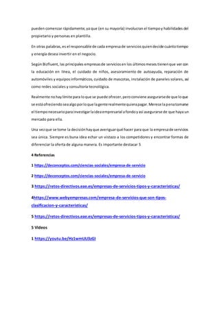 pueden comenzar rápidamente,ya que (en su mayoría) involucran el tiempoy habilidades del
propietario y personas en plantilla.
En otras palabras,es el responsable de cada empresade serviciosquiendecide cuántotiempo
y energía desea invertir en el negocio.
Según Bizfluent, las principales empresasde serviciosen los últimosmeses tienenque ver con
la educación en línea, el cuidado de niños, asesoramiento de autoayuda, reparación de
automóviles y equipos informáticos, cuidado de mascotas, instalación de paneles solares, así
como redes sociales y consultoría tecnológica.
Realmente nohaylímite para loque se puede ofrecer,peroconviene asegurarsede que loque
se estáofreciendoseaalgoporloque lagenterealmentequierapagar.Merece lapenatomarse
el tiemponecesarioparainvestigarlaideaempresarial afondoyasí asegurarse de que haya un
mercado para ella.
Una vezque se tome la decisiónhayque averiguarqué hacer para que la empresade servicios
sea única. Siempre es buna idea echar un vistazo a los competidores y encontrar formas de
diferenciar la oferta de alguna manera. Es importante destacar 5
4 Referencias
1 https://deconceptos.com/ciencias-sociales/empresa-de-servicio
2 https://deconceptos.com/ciencias-sociales/empresa-de-servicio
3 https://retos-directivos.eae.es/empresas-de-servicios-tipos-y-caracteristicas/
4https://www.webyempresas.com/empresa-de-servicios-que-son-tipos-
clasificacion-y-caracteristicas/
5 https://retos-directivos.eae.es/empresas-de-servicios-tipos-y-caracteristicas/
5 Videos
1 https://youtu.be/Hz1wmUU3zGI
 