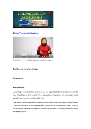2 https://youtu.be/RoUJuaIhs4o
Gestión empresarial o estrategia
Pensamiento
1 introduccion
La estrategia empresarial es la manera en que una organización define cómo creará valor. Se
trata del qué hacer y cómohacerlo.Define losobjetivosde laempresaylasaccionesy recursos
a emplear para cumplir con dichos objetivos.
Una buena estrategia empresarial debe considerar dos aspectos claves e imprescindibles:
Comunicación interna: la estrategia debe ser comunicada de la manera más clara a todas las
instanciasde la organización,llegandoatodoslosinvolucradosenlosdiversosprocesosque se
han de desarrollar.
 