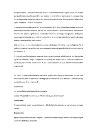 Adaptacióna loscambios del entorno:existen factoresexternosala organización,losmismos
que puedenestarsujetosa cambios que afectanel desarrollode laempresa.En consecuencia,
la estrategiadebe contarcon planesde contingenciaparaafrontar dichoscambiosdel entorno
y para adaptarse a nuevas situaciones.
La estrategia planteada puede ser la mejor apuesta de la dirección de la empresa, pero nada
garantiza plenamente su éxito, ya que las organizaciones y su entorno están en continuo
movimiento. Esto no significa que no se deba trazar una estrategia a largo plazo. Sí hay que
hacerlo,peronoquedarse enmirarel horizonte.Se debeavanzarpisandotierrayviendoloque
acontece en el entorno más cercano.
Esto nos lleva a la importancia de diseñar una estrategia empresarial en el corto plazo. Así se
podránincorporar loscambiosque seannecesariosparaque laestabilidadde laempresanose
vea afectada.1
El éxito y la excelencia de una organización es dependiente de la habilidad de sus líderespara
organizar,controlary dirigira laspersonasa sucargo, de maneraque se cumplanunasmetas u
objetivos previamente establecidos. Y es a este concepto al que denominamos Gestión
empresarial.
Por tanto, la Gestión Empresarial precisa de una correcta toma de decisiones, lo cual hace
necesariauna serie de medidasy estrategiascuyafinalidadesla de mejorar la productividady
competitividad de la empresa.2
2 Desarrollo
Los puntos básicos de la gestión empresarial
En esta infografía te resumimos la información que debes manejar:
Planificación
Ten claro el qué hacer, cómo efectuarlo y dónde hacerlo. No dejes al azar ninguna tarea de
trabajo.
Organización
Agrupatodoslosrecursosde la empresayaprovéchalosde lamejormaneraposible paralograr
una forma de trabajo eficiente
 