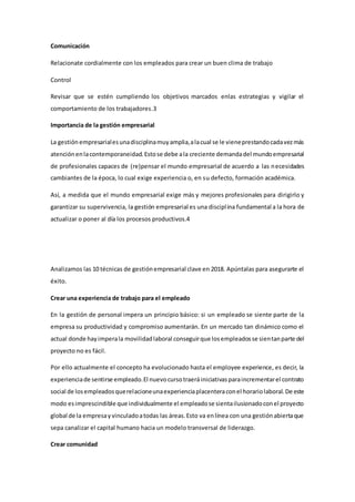Comunicación
Relacionate cordialmente con los empleados para crear un buen clima de trabajo
Control
Revisar que se estén cumpliendo los objetivos marcados enlas estrategias y vigilar el
comportamiento de los trabajadores.3
Importancia de la gestión empresarial
La gestión empresarialesunadisciplinamuyamplia,alacual se le vieneprestandocadavezmás
atenciónenlacontemporaneidad.Estose debe ala creciente demandadel mundoempresarial
de profesionales capaces de (re)pensar el mundo empresarial de acuerdo a las necesidades
cambiantes de la época, lo cual exige experiencia o, en su defecto, formación académica.
Así, a medida que el mundo empresarial exige más y mejores profesionales para dirigirlo y
garantizar su supervivencia, la gestión empresarial es una disciplina fundamental a la hora de
actualizar o poner al día los procesos productivos.4
Analizamos las 10 técnicas de gestiónempresarial clave en 2018. Apúntalas para asegurarte el
éxito.
Crear una experiencia de trabajo para el empleado
En la gestión de personal impera un principio básico: si un empleado se siente parte de la
empresa su productividad y compromiso aumentarán. En un mercado tan dinámico como el
actual donde hayimperala movilidadlaboral conseguirque losempleadosse sientanparte del
proyecto no es fácil.
Por ello actualmente el concepto ha evolucionado hasta el employee experience, es decir, la
experienciade sentirse empleado.El nuevocursotraeráiniciativasparaincrementarel contrato
social de losempleadosquerelacioneunaexperienciaplacenteraconel horariolaboral.De este
modo esimprescindible que individualmente el empleadose sientailusionadoconel proyecto
global de la empresayvinculadoatodas las áreas.Esto va enlínea con una gestiónabiertaque
sepa canalizar el capital humano hacia un modelo transversal de liderazgo.
Crear comunidad
 