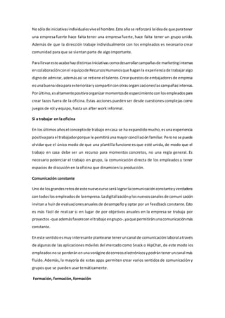 Nosólode iniciativasindividualesviveel hombre.Este añose reforzarálaideade queparatener
una empresa fuerte hace falta tener una empresa fuerte, hace falta tener un grupo unido.
Además de que la dirección trabaje individualmente con los empleados es necesario crear
comunidad para que se sientan parte de algo importante.
Parallevarestoacabohaydistintasiniciativascomodesarrollarcampañasde marketinginternas
en colaboraciónconel equipode RecursosHumanosque hagan la experienciade trabajaralgo
dignode admirar, ademásasí se retiene el talento.Crearpuestosde embajadoresde empresa
esunabuenaideaparaexteriorizarycompartirconotrasorganizacioneslascampañasinternas.
Porúltimo,esaltamentepositivoorganizarmomentosde esparcimientoconlosempleadospara
crear lazos fuera de la oficina. Estas acciones pueden ser desde cuestiones complejas como
juegos de rol y equipo, hasta un after work informal.
Sí a trabajar en la oficina
En losúltimosañosel conceptode trabajo encasa se ha expandidomucho,esunaexperiencia
positivaparael trabajadorporque le pemitiráunamayorconciliaciónfamiliar.Peronose puede
olvidar que el único modo de que una plantilla funcione es que esté unida, de modo que el
trabajo en casa debe ser un recurso para momentos concretos, no una regla general. Es
necesario potenciar el trabajo en grupo, la comunicación directa de los empleados y tener
espacios de discusión en la oficina que dinamicen la producción.
Comunicación constante
Uno de losgrandesretosde estenuevocursoserálograrlacomunicaciónconstanteyverdadera
con todoslos empleadosde laempresa.Ladigitalizaciónylosnuevoscanalesde comunicación
invitan a huir de evaluacionesanuales de desempeño y optar por un feedback constante. Esto
es más fácil de realizar si en lugar de por objetivos anuales en la empresa se trabaja por
proyectos -que ademásfavoreceneltrabajoengrupo-,yaque permitiránunacomunicaciónmás
constante.
En este sentidoesmuy interesante plantearse teneruncanal de comunicaciónlaboral através
de algunas de las aplicaciones móviles del mercado como Snack o HipChat, de este modo los
empleadosnose perderánenunavorágine decorreoselectrónicosypodránteneruncanal más
fluido. Además, la mayoría de estas apps permiten crear varios sentidos de comunicación y
grupos que se pueden usar temáticamente.
Formación, formación, formación
 