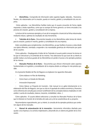 MODELO DE PLAN DE NEGOCIO: EMPRESA DE SERVICIOS INFORMÁTICOS
INTRODUCCIÓN
9
•	 Memofichas.- Compendio de información sobre aspectos legales, laborales, financieros,
fiscales...etc relacionados con la creación, puesta en marcha, gestión y consolidación de una em-
presa.
Cómo aplicarlas.- Las Memofichas facilitan tanto que el usuario encuentre de forma rápida
respuestas a dudas específicas, como que se acerque de forma general a un tema vinculado a los
procesos de creación, gestión y consolidación de la empresa.
La lectura de los numerosos ejemplos y el uso de la navegación a través de las fichas relacionadas
mediante enlaces, optimiza los resultados de esta herramienta.
•	 Tutoriales de la Pyme.- Documentos basados en las Memofichas sobre temas de interés
para la creación, puesta en marcha, gestión y consolidación de una empresa.
Están concebidos para complementar a las Memofichas, ya que facilitan el acceso a estas desde
una óptica diferente, orientada a responder a las necesidades genéricas de información por parte
de los usuarios.
Cómo aplicarlos.- Desplegando el índice de los Tutoriales el usuario podrá conocer los temas en
los que se estructuran y el contenido de los mismos. Tras seleccionar los que sean de su interés es
posible realizar una lectura guiada de las Memofichas sin perder el acceso a los ejemplos prácticos
de las mismas.
•	 Manuales Prácticos de la Pyme.- Documentos que ofrecen información sobre aspectos
fundamentales en la gestión y consolidación de la empresa desde un enfoque lo más práctico po-
sible.
En el presente Modelo de Plan de Negocio se emplearon los siguientes Manuales:
-	 Cómo elaborar mi Plan de Marketing
-	 Cómo hacer un Estudio de Mercado
-	 Innovación Empresarial
-	 Cómo Valorar un Proyecto de Inversión.- Este manual no se aplicó directamente en la
elaboración del Plan de Negocio, sino que se cita en el apartado de análisis económico y financiera
como referencia de consulta para conocer la definición de los conceptos básicos empleados en este
análisis ( cuenta de resultados, balance, tesorería, rentabilidad, ratios...)
Cómo aplicarlos.- El usuario deberá seleccionar y consultar los Manuales Prácticos de la Pyme
que le interesen en función de la temática de cada uno y de las características de su proyecto.
Recomendamos especialmente, por su interés, la consulta de los ejemplos prácticos que contie-
nen alguno de los manuales.
•	 Manual de autoevaluación de la innovación.- Herramienta informática diseñada para
ayudar a las empresas a la correcta implantación y desarrollo de un sistema de gestión de la inno-
vación.
 