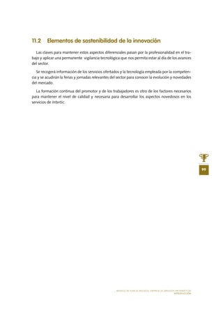 MODELO DE PLAN DE NEGOCIO: EMPRESA DE SERVICIOS INFORMÁTICOS
INTRODUCCIÓN
99
11.2 Elementos de sostenibilidad de la innovación
Las claves para mantener estos aspectos diferenciales pasan por la profesionalidad en el tra-
bajo y aplicar una permanente vigilancia tecnológica que nos permita estar al día de los avances
del sector.
Se recogerá información de los servicios ofertados y la tecnología empleada por la competen-
cia y se acudirán la ferias y jornadas relevantes del sector para conocer la evolución y novedades
del mercado.
La formación continua del promotor y de los trabajadores es otro de los factores necesarios
para mantener el nivel de calidad y necesaria para desarrollar los aspectos novedosos en los
servicios de Intertic.
 