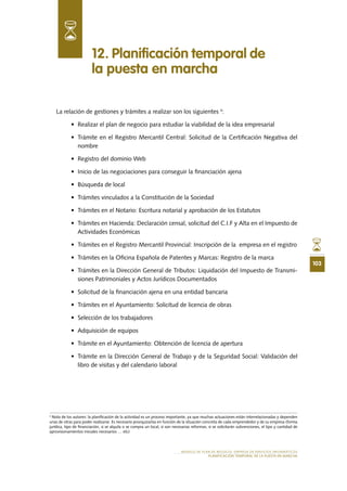 103
MODELO DE PLAN DE NEGOCIO: EMPRESA DE SERVICIOS INFORMÁTICOS
PLANIFICACIÓN TEMPORAL DE LA PUESTA EN MARCHA
La relación de gestiones y trámites a realizar son los siguientes 4
:
•	 Realizar el plan de negocio para estudiar la viabilidad de la idea empresarial
•	 Trámite en el Registro Mercantil Central: Solicitud de la Certificación Negativa del
nombre
•	 Registro del dominio Web
•	 Inicio de las negociaciones para conseguir la financiación ajena
•	 Búsqueda de local
•	 Trámites vinculados a la Constitución de la Sociedad
•	 Trámites en el Notario: Escritura notarial y aprobación de los Estatutos
•	 Trámites en Hacienda: Declaración censal, solicitud del C.I.F y Alta en el Impuesto de
Actividades Económicas
•	 Trámites en el Registro Mercantil Provincial: Inscripción de la  empresa en el registro
•	 Trámites en la Oficina Española de Patentes y Marcas: Registro de la marca
•	 Trámites en la Dirección General de Tributos: Liquidación del Impuesto de Transmi-
siones Patrimoniales y Actos Jurídicos Documentados
•	 Solicitud de la financiación ajena en una entidad bancaria
•	 Trámites en el Ayuntamiento: Solicitud de licencia de obras
•	 Selección de los trabajadores
•	 Adquisición de equipos
•	 Trámite en el Ayuntamiento: Obtención de licencia de apertura
•	 Trámite en la Dirección General de Trabajo y de la Seguridad Social: Validación del
libro de visitas y del calendario laboral
12. Planificación temporal de
la puesta en marcha
4
Nota de los autores: la planificación de la actividad es un proceso importante, ya que muchas actuaciones están interrelacionadas y dependen
unas de otras para poder realizarse. Es necesario jerarquizarlas en función de la situación concreta de cada emprendedor y de su empresa (forma
jurídica, tipo de financiación, si se alquila o se compra un local, si son necesarias reformas, si se solicitarán subvenciones, el tipo y cantidad de
aprovisionamientos iniciales necesarios … etc)
 