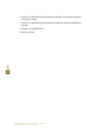MODELO DE PLAN DE NEGOCIO: EMPRESA DE SERVICIOS INFORMÁTICOS
104
PLANIFICACIÓN TEMPORAL DE LA PUESTA EN MARCHA
•	 Trámites en la Dirección General de Relaciones Laborales: Comunicación de apertura
del Centro de Trabajo
•	 Trámites en la Seguridad Social:Inscripción de la empresa y alta de los trabajadores y
promotor
•	 Campaña  de publicidad inicial
•	 Inicio de actividad
 