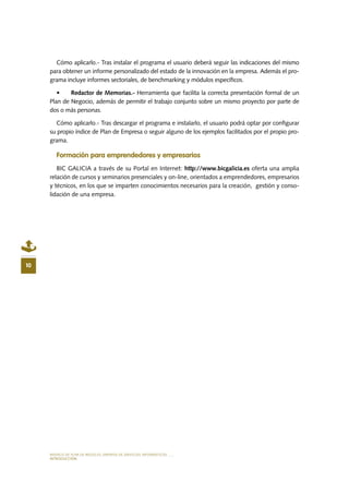MODELO DE PLAN DE NEGOCIO: EMPRESA DE SERVICIOS INFORMÁTICOS
INTRODUCCIÓN
10
Cómo aplicarlo.- Tras instalar el programa el usuario deberá seguir las indicaciones del mismo
para obtener un informe personalizado del estado de la innovación en la empresa. Además el pro-
grama incluye informes sectoriales, de benchmarking y módulos específicos.
•	 Redactor de Memorias.- Herramienta que facilita la correcta presentación formal de un
Plan de Negocio, además de permitir el trabajo conjunto sobre un mismo proyecto por parte de
dos o más personas.
Cómo aplicarlo.- Tras descargar el programa e instalarlo, el usuario podrá optar por configurar
su propio índice de Plan de Empresa o seguir alguno de los ejemplos facilitados por el propio pro-
grama.
Formación para emprendedores y empresarios
BIC GALICIA a través de su Portal en Internet: http://www.bicgalicia.es oferta una amplia
relación de cursos y seminarios presenciales y on-line, orientados a emprendedores, empresarios
y técnicos, en los que se imparten conocimientos necesarios para la creación, gestión y conso-
lidación de una empresa.
 