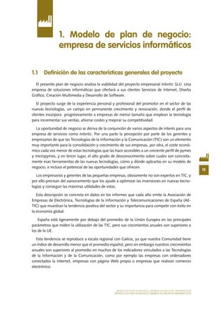13
MODELO DE PLAN DE NEGOCIO: EMPRESA DE SERVICIOS INFORMÁTICOS
MODELO DE PLAN DE NEGOCIO: EMPRESA DE SERVICIOS INFORMÁTICOS
1.1 Definición de las características generales del proyecto
El presente plan de negocio analiza la viabilidad del proyecto empresarial Intertic SLU. Una
empresa de soluciones informáticas que ofertará a sus clientes Servicios de Internet, Diseño
Gráfico, Creación Multimedia y Desarrollo de Software.
El proyecto surge de la experiencia personal y profesional del promotor en el sector de las
nuevas tecnologías, un campo en permanente crecimiento y renovación, donde el perfil de
clientes incorpora progresivamente a empresas de menor tamaño que emplean la tecnología
para incrementar sus ventas, ahorrar costes y mejorar su competitividad.
La oportunidad de negocio se deriva de la conjunción de varios aspectos de interés para una
empresa de servicios como Intertic. Por una parte la percepción por parte de los gerentes y
empresarios de que las Tecnologías de la Información y la Comunicación (TIC) son un elemento
muy importante para la consolidación y crecimiento de sus empresas, por otra, el coste econó-
mico cada vez menor de estas tecnologías que las hace accesibles a un creciente perfil de pymes
y micropymes, y en tercer lugar, el alto grado de desconocimiento sobre cuales son concreta-
mente esas herramientas de las nuevas tecnologías, cómo y dónde aplicarlas en su modelo de
negocio, e incluso el potencial de las oportunidades que ofrecen.
Los empresarios y gerentes de las pequeñas empresas, obviamente no son expertos en TIC, y
por ello precisan del asesoramiento que los ayude a optimizar las inversiones en nuevas tecno-
logías y conseguir las máximas utilidades de estas.
Esta descripción se concreta en datos en los informes que cada año emite la Asociación de
Empresas de Electrónica, Tecnologías de la Información y Telecomunicaciones de España (AE-
TIC) que muestran la tendencia positiva del sector y su importancia para competir con éxito en
la economía global.
España está ligeramente por debajo del promedio de la Unión Europea en los principales
parámetros que miden la utilización de las TIC, pero sus crecimientos anuales son superiores a
los de la UE.
Esta tendencia se reproduce a escala regional con Galicia, ya que nuestra Comunidad tiene
un índice de desarrollo menor que el promedio español, pero sin embargo nuestros crecimientos
anuales son superiores al promedio en muchos de los indicadores vinculados a las Tecnologías
de la Información y de la Comunicación, como por ejemplo las empresas con ordenadores
conectados la Internet, empresas con página Web propia o empresas que realizan comercio
electrónico.
1. Modelo de plan de negocio:
empresa de servicios informáticos
 