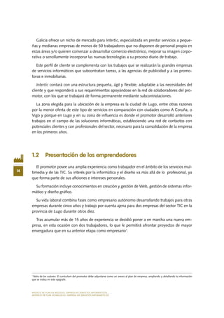 MODELO DE PLAN DE NEGOCIO: EMPRESA DE SERVICIOS INFORMÁTICOS
14
MODELO DE PLAN DE NEGOCIO: EMPRESA DE SERVICIOS INFORMÁTICOS
Galicia ofrece un nicho de mercado para Intertic, especializada en prestar servicios a peque-
ñas y medianas empresas de menos de 50 trabajadores que no disponen de personal propio en
estas áreas y/o quieren comenzar a desarrollar comercio electrónico, mejorar su imagen corpo-
rativa o sencillamente incorporar las nuevas tecnologías a su proceso diario de trabajo.
Este perfil de cliente se complementa con los trabajos que se realizarán la grandes empresas
de servicios informáticos que subcontratan tareas, a las agencias de publicidad y a las promo-
toras e inmobiliarias.
Intertic contará con una estructura pequeña, ágil y flexible, adaptable a las necesidades del
cliente y que responderá a sus requerimientos apoyándose en la red de colaboradores del pro-
motor, con los que se trabajará de forma permanente mediante subcontrataciones.
La zona elegida para la ubicación de la empresa es la ciudad de Lugo, entre otras razones
por la menor oferta de este tipo de servicios en comparación con ciudades como A Coruña, o
Vigo y porque en Lugo y en su zona de influencia es donde el promotor desarrolló anteriores
trabajos en el campo de las soluciones informáticas, estableciendo una red de contactos con
potenciales clientes y con profesionales del sector, necesario para la consolidación de la empresa
en los primeros años.
1.2 Presentación de los emprendedores
El promotor posee una amplia experiencia como trabajador en el ámbito de los servicios mul-
timedia y de las TIC. Su interés por la informática y el diseño va más allá de lo profesional, ya
que forma parte de sus aficiones e intereses personales.
Su formación incluye conocimientos en creación y gestión de Web, gestión de sistemas infor-
mático y diseño gráfico.
Su vida laboral combina fases como empresario autónomo desarrollando trabajos para otras
empresas durante cinco años y trabajo por cuenta ajena para dos empresas del sector TIC en la
provincia de Lugo durante otros diez.
Tras acumular más de 15 años de experiencia se decidió poner a en marcha una nueva em-
presa, en esta ocasión con dos trabajadores, lo que le permitirá afrontar proyectos de mayor
envergadura que en su anterior etapa como empresario1
.
1
Nota de los autores: El currículum del promotor debe adjuntarse como un anexo al plan de empresa, ampliando y detallando la información
que se indica en este epígrafe.
 