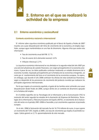 19
MODELO DE PLAN DE NEGOCIO: EMPRESA DE SERVICIOS INFORMÁTICOS
ENTORNO EN EL QUE SE REALIZARÁ LA ACTIVIDAD DE LA EMPRESA
2.1 Entorno económico y sociocultural
Contexto económico nacional e internacional
El informe sobre coyuntura económica publicado por el Banco de España a finales de 2007
muestra una suave desaceleración del ritmo de crecimiento de la economía y el empleo espa-
ñoles, aunque sigue manteniéndose en una fase de dinamismo. Algunas cifras que avalan esta
información:
•	 Tasa de crecimiento anual del PIB: 3,7 %
•	 Tasa de avance de la demanda nacional: 4,3%
•	 Inflación interanual: 2,7%
La coyuntura económica internacional se vio afectada en la segunda mitad del año 2007 por
una serie de turbulencias de carácter financiero, con origen principalmente en la economía ame-
ricana. A pesar de eso, los datos publicados continúan mostrando un notable dinamismo de la
economía mundial, impulsado principalmente por la fortaleza de las economías emergentes, así
como por el mantenimiento del tono en el crecimiento de las economías europeas. Se espera,
sin embargo, que durante el año 2008 continúen los efectos de estas turbulencias financieras,
según se desprende de las previsiones de crecimiento del producto mundial que realizaron los
principales organismos internacionales.
Por lo que respeta a la economía española, el gasto de las familias viene sufriendo una suave
desaceleración desde finales de 2006, aunque dentro de un contexto de dinamismo apoyado
en la fortaleza del empleo.
En el ámbito específico de las Tecnologías de la Información y de la Comunicación (TIC) la
evolución del sector segundo los estudios de la Asociación de Empresas de Electrónica, Tecno-
logías de la Información y Telecomunicaciones de España (AETIC), el crecimiento de la factura-
ción del sector en el período 2001-2006 es favorable y con crecimientos superiores al promedio
europeo.
En el año 2006 la facturación del mercado fue de 16.716 millones de euros, lo que supone
un incremento del 7,8% respeto al 2005, una tasa de crecimiento que duplica el promedio eu-
ropeo. Galicia generó un 2,1% aproximadamente de este mercado.
2. Entorno en el que se realizará la
actividad de la empresa
 