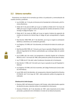 MODELO DE PLAN DE NEGOCIO: EMPRESA DE SERVICIOS INFORMÁTICOS
20
ENTORNO EN EL QUE SE REALIZARÁ LA ACTIVIDAD DE LA EMPRESA
2.2 Entorno normativo
Presentamos una relación de la normativa que afecta a la producción y comercialización de
nuestros servicios y productos.
•	 Ley 34/2002, de 11 de julio, de Servicios de la Sociedad de la Información y del Co-
mercio Electrónico.
•	 Orden del 12 de julio de 2001 por la que se modifica la Orden del 21 de marzo de
2000, por la que se regula el sistema de asignación de nombres de dominio en Inter-
net bajo el código de España “.es”.
•	 Orden del 21 de marzo de 2000, por la que se regula el sistema de asignación de
nombres de dominio de Internet bajo el código de país correspondiente a España
“.es”
•	 Real Decreto 1906/1999, del 17 de diciembre, por el que se regula la contratación
telefónica o electrónica con condiciones generales.
•	 Ley Orgánica 15/1999, del 13 de diciembre, de Protección de datos de carácter per-
sonal.
•	 Real Decreto 994/1999, de 11 de junio, por el que se aprueba el Reglamento de Me-
didas de Seguridad de los ficheros automatizados que contengan datos de carácter
personal.
•	 Ley 5/1998, del 6 de marzo, de transposición al derecho Español de la Directiva
96/6/CE, de él 11 de marzo de 1996, sobre protección jurídica de las bases de datos.
•	 Ley 7/1998, de él 13 de abril, sobre Condiciones Generales de la Contratación.
•	 Real decreto 1/1996, del 12 de abril, por el que se aprueba la Ley de Propiedad In-
telectual.
•	 Ley Orgánica 10/1995, del 23 de noviembre, del Código Penitenciario Común (deli-
tos informáticos).
•	 Ley 6/1993, del 23 de diciembre, de incorporación al derecho Español de la Directiva
91/250/CE, del 14 de mayo de 1991, sobre protección jurídica de programas de
ordenador.
Directivas de la Unión Europea  
•	 Directiva 2001 del Parlamento Europeo y del Consejo, sobre determinados aspectos
de derecho de autor y derechos afines a la sociedad de la información.
•	 Directiva 97/66/CE, del 15 de diciembre de 1997, sobre tratamiento de los datos
personales y protección de la intimidad en el sector de las telecomunicaciones.
 