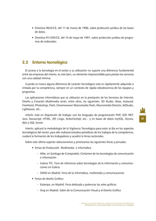 21
MODELO DE PLAN DE NEGOCIO: EMPRESA DE SERVICIOS INFORMÁTICOS
ENTORNO EN EL QUE SE REALIZARÁ LA ACTIVIDAD DE LA EMPRESA
•	 Directiva 96/6/CE, del 11 de marzo de 1996, sobre protección jurídica de las bases
de datos.
•	 Directiva 91/250/CE, del 14 de mayo de 1991, sobre protección jurídica de progra-
mas de ordenador.
2.3 Entorno tecnológico
El acceso a la tecnología en el sector y su utilización no supone una diferencia fundamental
entre las empresas del mismo, es más bien, un elemento imprescindible para prestar los servicios
con una calidad mínima.
Cuando se marca alguna diferencia de carácter tecnológico esta es rápidamente adquirida o
imitada por la competencia, siempre en un contexto de rápida obsolescencia de los equipos y
programas.
Las aplicaciones informáticas que se utilizarán en la prestación de los Servicios de Internet,
Diseño y Creación Multimedia serán, entre otros, las siguientes: 3D Studio, Maia, Autocad,
FreeHand, Photoshop, Flash, Dreamweaver Macromedia Flash, Macromedia Director, 3dStudio,
Lightwave, etc...
Intertic está en disposición de trabajar con los lenguajes de programación PHP, ASP, NET,
Java, Xavascript, HTML, JSP, Lingo, ActionSctript, etc... y en bases de datos mySQL, Access,
db2 y SQL Server.
Intertic aplicará la metodología de la Vigilancia Tecnológica para estar al día en los aspectos
tecnológicos del sector, para ello realizará estudios periódicos de los trabajos de la competencia,
cuidará la formación de los trabajadores y acudirá la ferias sectoriales.
Sobre este último aspecto seleccionamos y priorizamos las siguientes ferias y jornadas:
•	 Ferias de Producción  Multimedia  e informática
-	 Mite, en Santiago de Compostela. Certamen de las tecnologías de comunicación
e información
-	 Galicia TIC. Foro de referencia sobre tecnologías de la información y comunica-
ciones en Galicia
-	 SIMO en Madrid. Feria de la Informática, multimedia y comunicaciones
•	 Ferias de diseño Gráfico:
-	 Estampa, en Madrid. Feria dedicada a potenciar las artes gráficas
-	 Sing en Madrid. Salón de la Comunicación Visual y el Diseño Gráfico
 