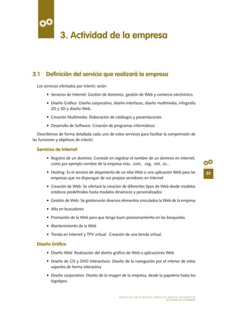 25
MODELO DE PLAN DE NEGOCIO: EMPRESA DE SERVICIOS INFORMÁTICOS
ACTIVIDAD DE LA EMPRESA
3.1 Definición del servicio que realizará la empresa
Los servicios ofertados por Intertic serán:
•	 Servicios de Internet: Gestión de dominios, gestión de Web y comercio electrónico.
•	 Diseño Gráfico: Diseño corporativo, diseño interfaces, diseño multimedia, infografía
2D y 3D y diseño Web.
•	 Creación Multimedia: Elaboración de catálogos y presentaciones
•	 Desarrollo de Software: Creación de programas informáticos
Describimos de forma detallada cada uno de estos servicios para facilitar la comprensión de
las funciones y objetivos de Intertic
Servicios de Internet
•	 Registro de un dominio: Consiste en registrar el nombre de un dominio en Internet,
como por ejemplo nombre de la empresa más, .com, .org, .net, .es...
•	 Hosting: Es el servicio de alojamiento de un sitio Web o una aplicación Web para las
empresas que no dispongan de sus propios servidores en Internet
•	 Creación de Web: Se ofertará la creación de diferentes tipos de Web desde modelos
estáticos predefinidos hasta modelos dinámicos y personalizados
•	 Gestión de Web: Se gestionarán diversos elementos vinculados la Web de la empresa
•	 Alta en buscadores
•	 Promoción de la Web para que tenga buen posicionamiento en las búsquedas
•	 Mantenimiento de la Web
•	 Tienda en Internet y TPV virtual:  Creación de una tienda virtual.
Diseño Gráfico
•	 Diseño Web: Realización del diseño gráfico de Web o aplicaciones Web
•	 Diseño de CD y DVD Interactivos: Diseño de la navegación por el interior de estos
soportes de forma interactiva
•	 Diseño corporativo: Diseño de la imagen de la empresa, desde la papelería hasta los
logotipos.
3. Actividad de la empresa
 