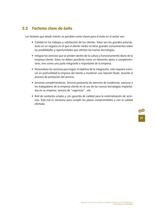 27
MODELO DE PLAN DE NEGOCIO: EMPRESA DE SERVICIOS INFORMÁTICOS
ACTIVIDAD DE LA EMPRESA
3.2 Factores clave de éxito
Los factores que desde Intertic se perciben como claves para el éxito en el sector son:
•	 Calidad en los trabajos y satisfacción de los clientes. Estos son los grandes prescrip-
tores en un negocio en el que el cliente medio no tiene grandes conocimientos sobre
las posibilidades y oportunidades que ofertan las nuevas tecnologías.
•	 Integrar los servicios que se presten dentro de la cultura y funcionamiento diario de la
empresa-cliente. Estos no deben percibirse como un elemento ajeno o complemen-
tario, sino como una parte integrante e importante de la empresa.
•	 Personalizar los servicios para lograr el objetivo de la integración, esto requiere cono-
cer en profundidad la empresa del cliente y mantener una relación fluida durante el
proceso de prestación del servicio.
•	 Servicios complementarios. Servicio postventa de atención de incidencias, asesorar a
los trabajadores de la empresa-cliente en el uso de las nuevas tecnologías implanta-
das en su empresa, servicio de “urgencias”...etc.
•	 Red de contactos amplia y con garantía de calidad para la externalización de servi-
cios. Esta red es necesaria para cumplir los plazos comprometidos y con la calidad
ofertada.
 