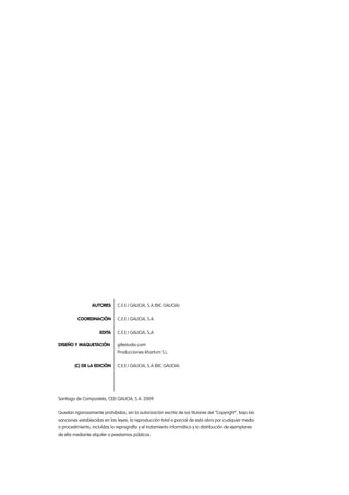 AUTORES	 C.E.E.I GALICIA, S.A (BIC GALICIA)
	 COORDINACIÓN	C.E.E.I GALICIA, S.A
	 EDITA	 C.E.E.I GALICIA, S,A
DISEÑO Y MAQUETACIÓN		 gifestudio.com
		 Producciones khartum S.L.
	 (C) DE LA EDICIÓN	 C.E.E.I GALICIA, S.A (BIC GALICIA)
Santiago de Compostela, CEEI GALICIA, S.A. 2009
Quedan rigorosamente prohibidas, sin la autorización escrita de los titulares del “Copyright”, bajo las
sanciones establecidas en las leyes, la reproducción total o parcial de esta obra por cualquier medio
o procedimiento, incluídas la reprografía y el tratamiento informático y la distribución de ejemplares
de ella mediante alquiler o prestamos públicos.
 