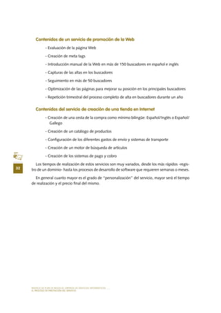 MODELO DE PLAN DE NEGOCIO: EMPRESA DE SERVICIOS INFORMÁTICOS
32
EL PROCESO DE PRESTACIÓN DEL SERVICIO
Contenidos de un servicio de promoción de la Web
- Evaluación de la página Web
- Creación de meta tags
- Introducción manual de la Web en más de 150 buscadores en español e inglés
- Capturas de las altas en los buscadores
- Seguimiento en más de 50 buscadores
- Optimización de las páginas para mejorar su posición en los principales buscadores
- Repetición trimestral del proceso completo de alta en buscadores durante un año
Contenidos del servicio de creación de una tienda en Internet
- Creación de una cesta de la compra como mínimo bilingüe: Español/Inglés o Español/
Gallego
- Creación de un catálogo de productos
- Configuración de los diferentes gastos de envío y sistemas de transporte
- Creación de un motor de búsqueda de artículos
- Creación de los sistemas de pago y cobro
Los tiempos de realización de estos servicios son muy variados, desde los más rápidos -regis-
tro de un dominio- hasta los procesos de desarrollo de software que requieren semanas o meses.
En general cuanto mayor es el grado de “personalización” del servicio, mayor será el tiempo
de realización y el precio final del mismo.
 