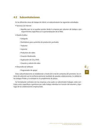 33
MODELO DE PLAN DE NEGOCIO: EMPRESA DE SERVICIOS INFORMÁTICOS
EL PROCESO DE PRESTACIÓN DEL SERVICIO
4.2 Subcontrataciones
En las diferentes áreas de trabajo de Intertic se subcontratarán las siguientes actividades:
• Servicios de Internet
- Aquellas que no se puedan prestar desde la empresa por volumen de trabajo o por
requerimentos específicos en la personalización de la Web.
• Diseño Gráfico
- Fotógrafo
- Diseñadores para aumentos de producción puntuales
- Traductor
- Imprenta
- Productora de video
- Creación Multimedia
- Duplicación de Cd y DVD
- Creación y edición de video
• Desarrollo de Software
- Programador de apoyo
Estas subcontrataciones se establecerán a través de la red de contactos del promotor, los cri-
terios de selección son la confianza personal resultado de pasadas colaboraciones, la calidad en
los trabajos finales y la seriedad en el cumplimiento de plazos.
Se formalizarán contratos con las empresas a las cuales se subcontraten trabajos, estos con-
tratos serán específicos o genéricos por cada trabajo individual en función del volumen y tipo-
logía de las colaboraciones empresariales.
 