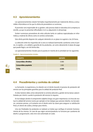 MODELO DE PLAN DE NEGOCIO: EMPRESA DE SERVICIOS INFORMÁTICOS
34
EL PROCESO DE PRESTACIÓN DEL SERVICIO
4.3 Aprovisionamientos
Los aprosivionamientos estarán formados mayoritariamente por material de oficina y consu-
mibles informáticos en los que la oferta de proveedores es numerosa.
El promotor será responsable de su gestión, este proceso dada la naturaleza de la empresa es
sencillo, ya que no presentan dificultades ni en su adquisición ni almacenaje.
Existen numerosos proveedores de estos artículos tanto en cadenas especializadas en infor-
mática y material de oficina como en centros comerciales.
Esta oferta permite disponer de cualquier elemento en un plazo no superior a las 24 horas.
La selección entre los mayoristas de la zona se realizará baremando cuestiones como el pre-
cio, la rapidez, y la calidad y garantía de los productos, así como obviamente el plazo de pago
que puede llegar a ser de treinta días.
Los aprovisionamientos iniciales para la puesta en marcha de la actividad son los siguientes.
Cuadro 5.- Aprovisionamientos iniciales.
4.4 Procedimientos y controles de calidad
La formación, la experiencia y la relación con el cliente durante el proceso de prestación del
servicio son las principales garantías para la calidad del producto final.
A estos factores debe unirse obviamente la correcta selección y gestión de las tareas subcon-
tratadas por Intertic cuando la prestación del servicio lo requiera.
En los trabajos donde el componente subjetivo tenga una gran importancia a la hora de eva-
luar la calidad del servicio (como por ejemplo en los trabajos que precisen diseño), los borrado-
res, versiones previas, y el contacto con el cliente serán las claves para asegurar su satisfacción
final y el ahorro de costes y tiempo para Intertic.
Una vez finalizados los productos se realizará un testeo que verifique el correcto funciona-
miento de los mismos. En caso de que algún servicio/producto no funcione por cuestiones de
diseño o programación, este error será solventado sin coste.
CONCEPTO IMPORTE
Consumibles ofimática 3.000
Consumibles papelería 1.500
TOTAL 4.500
 