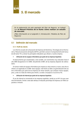 39
MODELO DE PLAN DE NEGOCIO: EMPRESA DE SERVICIOS INFORMÁTICOS
EL MERCADO
5 .1 Definición del mercado
5 .1 .1 Perfil de cliente
Los informes anuales de la Asociación de Empresas de Electrónica, Tecnologías de la Informa-
ción y Telecomunicaciones de España (AETIC), permiten conocer el comportamiento del merca-
do del sector TIC y extraer los principales indicadores que afectan a nuestra empresa.
•	 Utilización	de	los	equipos	informáticos	por	parte	de	las	empresas	Españolas
El estancamiento que caracterizaba a esta variable, con crecimientos muy reducidos hasta el
año	2004	desapareció	en	el	2006.	Actualmente	el	88%	de	las	empresas	disponen	de	ordena-
dores.
El número medio de equipos informáticos por empresa se sitúa entorno a nueve, esta cifra es
inferior a la registrada en el 2005 -doce equipos- este hecho se debe a la generalización del uso
de la informática por parte de las empresas de menor tamaño, que compran menos equipos,
pero, y este es el dato de interés para Intertic, se están a incorporar al uso de las TIC.
•	 Utilización	de	Internet	por	parte	de	las	empresas	Españolas
El	uso	de	Internet	se	incrementó	en	las	empresas	españolas,	siendo	ya	un	81%	las	que	usan	
esta herramienta. Frente a este dato destaca el reducido porcentaje de empresas con Web cor-
porativa e intranet.
5 . El mercado
En la elaboración de este apartado del Plan de Negocio, se trabajó
con el Manual Práctico de la Pyme: Cómo realizar un estudio
de mercado.
[Más información en el epígrafe 0. Introducción: Modelos de Plan de
Negocio]
 