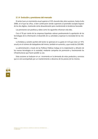 MODELO DE PLAN DE NEGOCIO: EMPRESA DE SERVICIOS INFORMÁTICOS
44
EL MERCADO
5.1.4 Evolución y previsiones del mercado
El sector tuvo un crecimiento anual superior al 10% durante diez años sucesivos, hasta el año
2000, en el que las cifras, si bien continuaron siendo superiores al promedio europeo bajaron
de los dos dígitos, mostrando cierta desaceleración pero manteniendo la tendencia favorable.
Las previsiones son positivas y datos como los siguientes refuerzan esta idea.
Casi el 70 por ciento de las empresas Españolas valoran positivamente la aportación de las
tecnologías de la información al desarrollo de su actividad y expresan la necesidad de las mis-
mas.
La fortaleza y carácter puntero del sector se apreciara en su gasto en I+D que crece un 19%
anual y en el número de trabajadores del mismo, también en aumento, y que ronda los 220.000.
La administración a través de las Políticas Públicas trabaja en la implantación y difusión de
las nuevas tecnologías en la sociedad, mediante campañas de promoción y favoreciendo las
infraestructuras que hacen posible su uso.
Estas acciones se traducen en un incremento en la demanda de estos productos y servicios
que se verá acompañado por un mantenimiento o descenso de los precios de los mismos.
 