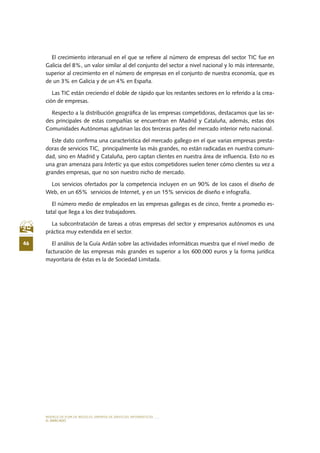 MODELO DE PLAN DE NEGOCIO: EMPRESA DE SERVICIOS INFORMÁTICOS
46
EL MERCADO
El crecimiento interanual en el que se refiere al número de empresas del sector TIC fue en
Galicia del 8%, un valor similar al del conjunto del sector a nivel nacional y lo más interesante,
superior al crecimiento en el número de empresas en el conjunto de nuestra economía, que es
de un 3% en Galicia y de un 4% en España.
Las TIC están creciendo el doble de rápido que los restantes sectores en lo referido a la crea-
ción de empresas.
Respecto a la distribución geográfica de las empresas competidoras, destacamos que las se-
des principales de estas compañías se encuentran en Madrid y Cataluña, además, estas dos
Comunidades Autónomas aglutinan las dos terceras partes del mercado interior neto nacional.
Este dato confirma una característica del mercado gallego en el que varias empresas presta-
doras de servicios TIC, principalmente las más grandes, no están radicadas en nuestra comuni-
dad, sino en Madrid y Cataluña, pero captan clientes en nuestra área de influencia. Esto no es
una gran amenaza para Intertic ya que estos competidores suelen tener cómo clientes su vez a
grandes empresas, que no son nuestro nicho de mercado.
Los servicios ofertados por la competencia incluyen en un 90% de los casos el diseño de
Web, en un 65%  servicios de Internet, y en un 15% servicios de diseño e infografía.
El número medio de empleados en las empresas gallegas es de cinco, frente a promedio es-
tatal que llega a los diez trabajadores.
La subcontratación de tareas a otras empresas del sector y empresarios autónomos es una
práctica muy extendida en el sector.
El análisis de la Guía Ardán sobre las actividades informáticas muestra que el nivel medio de
facturación de las empresas más grandes es superior a los 600.000 euros y la forma jurídica
mayoritaria de éstas es la de Sociedad Limitada.
 
