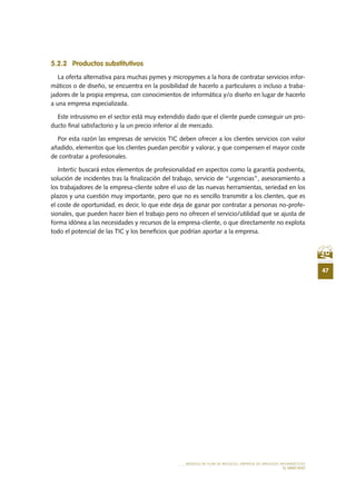 47
MODELO DE PLAN DE NEGOCIO: EMPRESA DE SERVICIOS INFORMÁTICOS
EL MERCADO
5.2.2	 Productos substitutivos
La oferta alternativa para muchas pymes y micropymes a la hora de contratar servicios infor-
máticos o de diseño, se encuentra en la posibilidad de hacerlo a particulares o incluso a traba-
jadores de la propia empresa, con conocimientos de informática y/o diseño en lugar de hacerlo
a una empresa especializada.
Este intrusismo en el sector está muy extendido dado que el cliente puede conseguir un pro-
ducto final satisfactorio y la un precio inferior al de mercado.
Por esta razón las empresas de servicios TIC deben ofrecer a los clientes servicios con valor
añadido, elementos que los clientes puedan percibir y valorar, y que compensen el mayor coste
de contratar a profesionales.
Intertic buscará estos elementos de profesionalidad en aspectos como la garantía postventa,
solución de incidentes tras la finalización del trabajo, servicio de “urgencias”, asesoramiento a
los trabajadores de la empresa-cliente sobre el uso de las nuevas herramientas, seriedad en los
plazos y una cuestión muy importante, pero que no es sencillo transmitir a los clientes, que es
el coste de oportunidad, es decir, lo que este deja de ganar por contratar a personas no-profe-
sionales, que pueden hacer bien el trabajo pero no ofrecen el servicio/utilidad que se ajusta de
forma idónea a las necesidades y recursos de la empresa-cliente, o que directamente no explota
todo el potencial de las TIC y los beneficios que podrían aportar a la empresa.
 