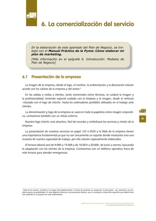 51
MODELO DE PLAN DE NEGOCIO: EMPRESA DE SERVICIOS INFORMÁTICOS
LA COMERCIALIZACIÓN DEL SERVICIO
6 .1 Presentación de la empresa
La imagen de la empresa, desde el logo, el nombre, la ambientación y la decoración estarán
acorde con los valores de la empresa y del sector.2
En las salidas y visitas a clientes, tanto comerciales cómo técnicas, se cuidará la imagen y
la profesionalidad, teniendo especial cuidado con la limpieza y la imagen, desde el vehículo
-rotulado con el logo de Intertic- hasta los ordenadores portátiles utilizados en el trabajo ante
clientes.
La denominación y logo de la empresa se usará en toda la papelería cómo imagen corporati-
va, contaremos también con un rótulo externo.
Nuestro logo Intertic será atractivo, fácil de recordar y simbolizará los servicios y misión de la
empresa.
La presentación de nuestros servicios en papel, CD o DVD y la Web de la empresa tienen
una importancia fundamental ya que no son únicamente un soporte donde mostrarlos sino una
muestra de nuestra capacidad de trabajo, por ello estarán especialmente elaborados.
El	horario	laboral	será	de	9:00h	a	13:00h	y	de	16:00	h	a	20:00h,	de	lunes	a	viernes,	buscando	
la adaptación con los clientes de la empresa. Contaremos con un teléfono operativo fuera de
este horario para atender emergencias.
6 . La comercialización del servicio
En la elaboración de este apartado del Plan de Negocio, se tra-
bajó con el Manual Práctico de la Pyme: Cómo elaborar mi
plan de marketing.
[Más información en el epígrafe 0. Introducción: Modelos de
Plan de Negocio]
2
Nota de los autores: el diseño y la imagen del establecimiento, la forma de presentar sus productos, la decoración…etc. presentan una am-
plísima gama de posibilidades. En este epígrafe ofrecemos unas propuestas básicas, que no sustituyen al desarrollo específico que deberá tener
este apartado en el proyecto de cada emprendedor.
 