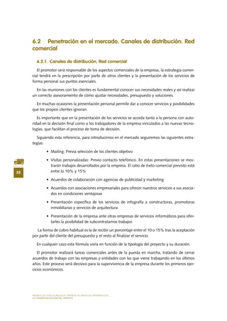 MODELO DE PLAN DE NEGOCIO: EMPRESA DE SERVICIOS INFORMÁTICOS
52
LA COMERCIALIZACIÓN DEL SERVICIO
6.2 Penetración en el mercado. Canales de distribución. Red
comercial
6.2.1. Canales de distribución. Red comercial
El promotor será responsable de los aspectos comerciales de la empresa, la estrategia comer-
cial tendrá en la prescripción por parte de otros clientes y la presentación de los servicios de
forma personal sus puntos esenciales.
En las reuniones con los clientes es fundamental conocer sus necesidades reales y así realizar
un correcto asesoramiento de cómo ajustar necesidades, presupuesto y soluciones.
En muchas ocasiones la presentación personal permite dar a conocer servicios y posibilidades
que los propios clientes ignoran.
Es importante que en la presentación de los servicios se acceda tanto a la persona con auto-
ridad en la decisión final como a los trabajadores de la empresa vinculados a las nuevas tecno-
logías, que facilitan el proceso de toma de decisión.
Siguiendo esta referencia, para introducirnos en el mercado seguiremos las siguientes estra-
tegias:
•	 Mailing: Previa selección de los clientes objetivo
•	 Visitas personalizadas: Previo contacto telefónico. En estas presentaciones se mos-
trarán trabajos desarrollados por la empresa. El ratio de éxito comercial previsto está
entre lo 10% y 15%
•	 Acuerdos de colaboración con agencias de publicidad y marketing
•	 Acuerdos con asociaciones empresariales para ofrecer nuestros servicios a sus asocia-
dos en condiciones ventajosas
•	 Presentación específica de los servicios de infografía a constructoras, promotoras
inmobiliarias y servicios de arquitectura
•	 Presentación de la empresa ante otras empresas de servicios informáticos para ofer-
tarles la posibilidad de subcontratarnos trabajos
La forma de cobro habitual es la de recibir un porcentaje entre el 10 o 15% tras la aceptación
por parte del cliente del presupuesto y el resto al finalizar el servicio.
En cualquier caso esta fórmula varía en función de la tipología del proyecto y su duración.
El promotor realizará tareas comerciales antes de la puesta en marcha, tratando de cerrar
acuerdos de trabajo con las empresas y entidades con las que viene trabajando en los últimos
años. Este proceso será decisivo para la supervivencia de la empresa durante los primeros ejer-
cicios económicos.
 