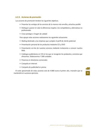 53
MODELO DE PLAN DE NEGOCIO: EMPRESA DE SERVICIOS INFORMÁTICOS
LA COMERCIALIZACIÓN DEL SERVICIO
6.2.2. Acciones de promoción
Las acciones de promoción tendrán los siguientes objetivos.
•	 Presentar las ventajas de los servicios de la manera más sencilla y atractiva posible
•	 Distinguir y poner en valor la diferencias respeto a los competidores y alternativas no
profesionales
•	 Crear prestigio e imagen de calidad
Para apoyar estas acciones realizaremos las siguientes actuaciones
•	 Mailing destinado a las empresas que cumplan el perfil de cliente potencial
•	 Presentación personal de los productos mediante CD y DVD
•	 Presentación on-line de nuestros servicios mediante invitaciones a conocer nuestra
Web
•	 Catálogos publicitarios en CD en los que se recogerán los productos y servicios que
ofrecemos. Elaboraremos 1.500 unidades
•	 Presencia en directorios comerciales
•	 Campaña en Internet
•	 Campaña de publicidad en prensa
El coste aproximado de estas acciones será de 4.000 euros el primer año, inversión que se
mantendrá en sucesivos ejercicios.
 