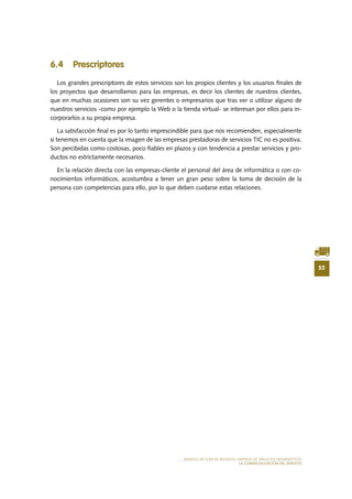 55
MODELO DE PLAN DE NEGOCIO: EMPRESA DE SERVICIOS INFORMÁTICOS
LA COMERCIALIZACIÓN DEL SERVICIO
6.4 Prescriptores
Los grandes prescriptores de estos servicios son los propios clientes y los usuarios finales de
los proyectos que desarrollamos para las empresas, es decir los clientes de nuestros clientes,
que en muchas ocasiones son su vez gerentes o empresarios que tras ver o utilizar alguno de
nuestros servicios -como por ejemplo la Web o la tienda virtual- se interesan por ellos para in-
corporarlos a su propia empresa.
La satisfacción final es por lo tanto imprescindible para que nos recomienden, especialmente
si tenemos en cuenta que la imagen de las empresas prestadoras de servicios TIC no es positiva.
Son percibidas como costosas, poco fiables en plazos y con tendencia a prestar servicios y pro-
ductos no estrictamente necesarios.
En la relación directa con las empresas-cliente el personal del área de informática o con co-
nocimientos informáticos, acostumbra a tener un gran peso sobre la toma de decisión de la
persona con competencias para ello, por lo que deben cuidarse estas relaciones.
 