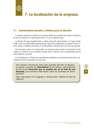 59
MODELO DE PLAN DE NEGOCIO: EMPRESA DE SERVICIOS INFORMÁTICOS
LA LOCALIZACIÓN DE LA EMPRESA
7 .1 Asentamiento previsto y criterios para su elección
La empresa alquilará sus oficinas en la primera planta de un edificio de carácter comercial y
de servicios situado en la calle Buenos Aires nº 2, en la ciudad de Lugo.
La elección de Lugo responde tanto a criterios personales del promotor -es el lugar donde
reside- como a la oportunidad empresarial que supone esta ciudad para una empresa como In-
tertic, frente a ciudades como Vigo o A Coruña donde la oferta de servicios está más saturada.
Por otra parte y como se ha mencionado los contactos del promotor se encuentran en esta
ciudad y su entorno, lo que facilitará el acceso tanto a clientes como a profesionales para la
subcontratación de tareas.
En el contrato que se firmará de arrendamiento estableciera una duración de tres años pro-
rrogables de forma automática, por otros dos.
7 . La localización de la empresa
Para ampliar información sobre este apartado del Plan de Negocio,
se pueden consultar las Memoﬁchas de Bic Galicia, concretamente
las del grupo Contratos que se pueden dar en la Vida de una
Empresa, que contienen información sobre los Contratos de Arren-
damiento.
[Más información en el epígrafe 0. Introducción: Modelos de Plan de
Negocio]
 