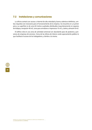 MODELO DE PLAN DE NEGOCIO: EMPRESA DE SERVICIOS INFORMÁTICOS
60
LA LOCALIZACIÓN DE LA EMPRESA
7.2 Instalaciones y comunicaciones
La oficina contará con acceso a Internet de alta velocidad y buena cobertura telefónica, am-
bos requisitos son necesarios para el funcionamiento de la empresa. Se encuentra en un primer
piso y su superficie es de unos 63 metros cuadrados distribuidos mayoritariamente en espacios
de trabajo y recepción 40 m2, zona para servidores e impresoras 15 m2, y baño y almacén 8 m2.
El edificio está en una zona de actividad comercial con abundante paso de peatones y pre-
sencia de empresas de servicios. Cerca de las oficina de Intercic existe aparcamiento público lo
que facilitará el acceso de los trabajadores y clientes a la misma.
 