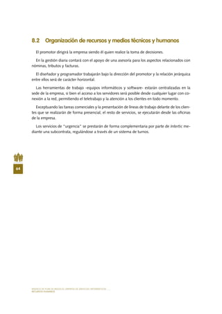MODELO DE PLAN DE NEGOCIO: EMPRESA DE SERVICIOS INFORMÁTICOS
64
RECURSOS HUMANOS
8.2 Organización de recursos y medios técnicos y humanos
El promotor dirigirá la empresa siendo él quien realice la toma de decisiones.
En la gestión diaria contará con el apoyo de una asesoría para los aspectos relacionados con
nóminas, tributos y facturas.
El diseñador y programador trabajarán bajo la dirección del promotor y la relación jerárquica
entre ellos será de carácter horizontal.
Las herramientas de trabajo -equipos informáticos y software- estarán centralizadas en la
sede de la empresa, si bien el acceso a los servidores será posible desde cualquier lugar con co-
nexión a la red, permitiendo el teletrabajo y la atención a los clientes en todo momento.
Exceptuando las tareas comerciales y la presentación de líneas de trabajo delante de los clien-
tes que se realizarán de forma presencial, el resto de servicios, se ejecutarán desde las oficinas
de la empresa.
Los servicios de “urgencia” se prestarán de forma complementaria por parte de Intertic me-
diante una subcontrata, regulándose a través de un sistema de turnos.
 