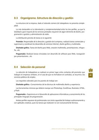 65
MODELO DE PLAN DE NEGOCIO: EMPRESA DE SERVICIOS INFORMÁTICOS
RECURSOS HUMANOS
8.3 Organigrama. Estructura de dirección y gestión
La estructura de la empresa, dado el reducido número de trabajadores no presenta comple-
jidad.
Lo más destacable es la interrelación y complementariedad entre los tres perfiles, ya que la
totalidad o gran mayoría de los servicios prestados requieren de algún elemento de diseño, pro-
gramación o gestión y administración de redes.
La distribución prevista de tareas es la siguiente:
Promotor. Responsable de la dirección y gestión de la empresa, realizará tareas comerciales y
supervisará y coordinará los desarrollos de servicios Internet, diseño gráfico y multimedia.
Diseñador gráfico. Tareas de diseño para Web, creación multimedia, presentaciones, infogra-
fía...etc.
Programador. Realizará tareas vinculadas con desarrollo de software para Web, navegación
por presentaciones...etc.
8.4 Selección de personal
La selección de trabajadores se realizará en primer lugar entre contactos del promotor que
trabajan en empresas similares, en el caso de que no formalicen en contratos, se recurrirá a los
servicios públicos de empleo.
Los requisitos valorados para los puestos de trabajo son:
Diseñador gráfico.- Conocimientos de las técnicas de multimedia diseño y experiencia.
Las herramientas mínimas que deberá manejar son Photoshop, CorelDraw, Illustrator, HTML,
y Flash.
Programador.- Experiencia en el desarrollo de aplicaciones informáticas y conocimiento de los
principales lenguajes de programación.
Ambos perfiles requieren de profesionales con cierta capacidad de trabajar autónomamente y
con aptitudes creativas, pues las tareas que realizarán no son exclusivamente técnicas.
 