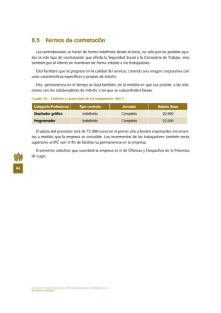 MODELO DE PLAN DE NEGOCIO: EMPRESA DE SERVICIOS INFORMÁTICOS
66
RECURSOS HUMANOS
8.5 Formas de contratación
Las contrataciones se harán de forma indefinida desde el inicio, no sólo por las posibles ayu-
das la este tipo de contratación que oferta la Seguridad Social y la Consejería de Trabajo, sino
también por el interés en mantener de forma estable a los trabajadores.
Esto facilitará que se progrese en la calidad del servicio, creando una imagen corporativa con
unas características específicas y propias de Intertic.
Esta permanencia en el tiempo se dará también, en la medida en que sea posible, a las rela-
ciones con los colaboradores de Intertic a los que se subcontraten tareas.
Cuadro 16.-  Contrato y salario base de los trabajadores. Año 1.
El salario del promotor será de 15.000 euros en el primer año y tendrá importantes incremen-
tos a medida que la empresa se consolide. Los incrementos de los trabajadores también serán
superiores al IPC con el fin de facilitar su permanencia en la empresa.
El convenio colectivo que suscribirá la empresa es el de Oficinas y Despachos de la Provincia
de Lugo.
Categoría Profesional Tipo contrato Jornada Salario Base
Diseñador gráfico Indefinido Completa 20.000
Programador Indefinido Completa 22.000
 