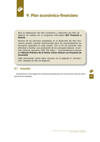 69
MODELO DE PLAN DE NEGOCIO: EMPRESA DE SERVICIOS INFORMÁTICOS
PLAN ECONÓMICO - FINANCIERO
9 .1 Inversión
Se presentan en este epígrafe las inversiones previstas para los cinco primeros años de activi-
dad de forma detallada.
9 . Plan económico-financiero
Para la elaboración del Plan económico y ﬁnanciero del Plan de
Negocio se trabajó con el programa informático BIC Proyecta y
Simula.
Muchos de los términos empleados en el desarrollo del Plan Eco-
nómico pueden resultar desconocidos para los emprendedores sin
formación especíﬁca en este campo. Con el ﬁn de solventar esta
diﬁcultad y facilitar una explicación de los conceptos básicos –inver-
sión, balance, tesorería, VAN, TIR, Ratio...- recomendamos la lectura
del Manual Práctico de la Pyme: Cómo Valorar un Proyecto de
Inversión
[Más información sobre estos recursos en el epígrafe 0. Introduc-
ción: Modelos de Plan de Negocio]
 