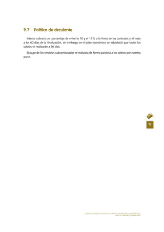 77
MODELO DE PLAN DE NEGOCIO: EMPRESA DE SERVICIOS INFORMÁTICOS
PLAN ECONÓMICO-FINANCIERO
9.7 Política de circulante
Intertic cobrará un  porcentaje de entre lo 10 y el 15% a la firma de los contratos y el resto
a los 60 días de la finalización, sin embargo en el plan económico se estableció que todos los
cobros se realizarán a 60 días.
El pago de los servicios subcontratados se realizará de forma paralela a los cobros por nuestra
parte.
 