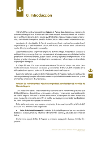 MODELO DE PLAN DE NEGOCIO: EMPRESA DE SERVICIOS INFORMÁTICOS
INTRODUCCIÓN
0. Introducción
7
BIC GALICIA presenta una colección de Modelos de Plan de Negocio destinada especialmente
a emprendedores y técnicos de apoyo a la creación de empresas. Estos documentos son el resulta-
do de la utilización de varios de los recursos que BIC GALICIA ha desarrollado para apoyar la crea-
ción y consolidación de empresas, aplicados de forma práctica sobre una idea empresarial concreta.
La redacción de estos Modelos de Plan de Negocio se configuró a partir de la recreación de un/
os promotor/es y su idea empresarial, con un perfil ficticio, pero inspirado en las características
medias del sector en el que están enmarcados.
Cada modelo desarrolla un proyecto empresarial de forma íntegra, mostrando un análisis de la
viabilidad técnica, comercial, financiera y económica de la futura empresa, con el objetivo final de
presentar un documento completo, que sin sustituir el trabajo específico del emprendedor o de los
técnicos, le facilite información de interés y le sirva como ejemplo y referencia para el desarrollo de
su propio plan de negocio.
A lo largo del texto el lector encontrará notas ajenas al discurrir del mismo, estas notas, clara-
mente diferenciadas, mencionan los recursos y herramientas de BIC GALICIA empleados en la
elaboración de un apartado genérico o de un epígrafe concreto del proyecto.
Su consulta facilitará la adaptación de los Modelos de Plan de Negocio a la situación particular de
cada emprendedor y/o ampliar información sobre conceptos fundamentales en la creación, puesta
en marcha y consolidación de una empresa.
Relación de Herramientas y Recursos empleados para realizar los Modelos de
Plan de Negocio
En la elaboración de esta colección se trabajó con varias de las herramientas y recursos que
BIC GALICIA pone a disposición de emprendedores, técnicos y empresarios, para la elaboración
del Plan de Negocio. Indicamos la relación de las mismas, su descripción y la forma de aplicarlas
sobre el proyecto empresarial, con el fin de facilitar que cualquier emprendedor pueda adaptar
los Planes de Negocio a sus propias circunstancias.
Todas las herramientas y recursos están a disposición de los usuarios en el Portal Web de BIC
GALICIA, en la dirección: www.bicgalicia.es
•	 Guías de Actividad Empresarial.- Las Guías de Actividad Empresarial son una colección de
trabajos de análisis cualitativo y estadístico sobre diferentes sectores y actividades económicas en
Galicia.
En el presente Modelo de Plan de Negocio se emplearon las siguientes Guías de Actividad Em-
presarial:
 
