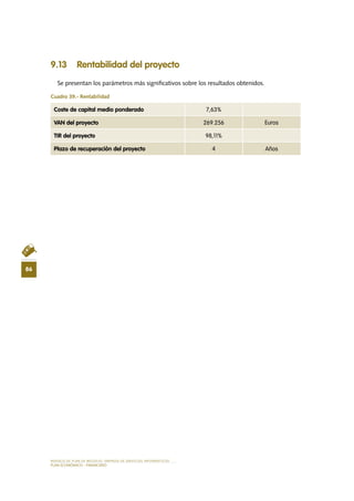MODELO DE PLAN DE NEGOCIO: EMPRESA DE SERVICIOS INFORMÁTICOS
86
PLAN ECONÓMICO - FINANCIERO
9.13 Rentabilidad del proyecto
Se presentan los parámetros más significativos sobre los resultados obtenidos.
Cuadro 39.- Rentabilidad
Coste de capital medio ponderado 7,63%
VAN del proyecto 269.256 Euros
TIR del proyecto 98,11%
Plazo de recuperación del proyecto 4 Años
 